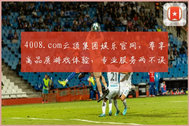 4008.com云顶集团娱乐官网，尊享高品质游戏体验，专业服务两不误，轻松娱乐首选