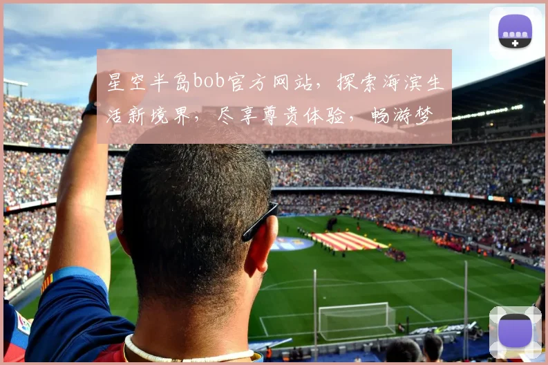 星空半岛bob官方网站，探索海滨生活新境界，尽享尊贵体验，畅游梦幻海岸线