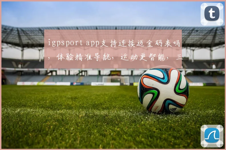 igpsport app支持连接迈金码表吗，体验精准导航，运动更智能，三问必答